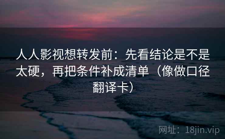 人人影视想转发前：先看结论是不是太硬，再把条件补成清单（像做口径翻译卡）
