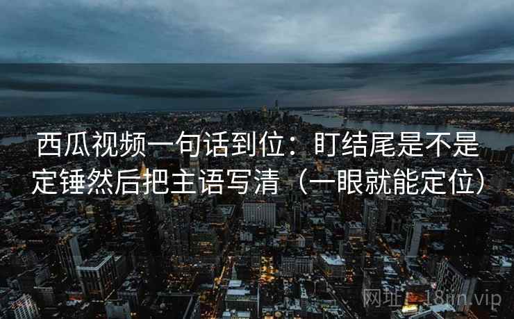 西瓜视频一句话到位：盯结尾是不是定锤然后把主语写清（一眼就能定位）
