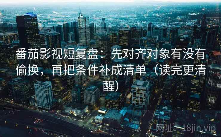 番茄影视短复盘：先对齐对象有没有偷换，再把条件补成清单（读完更清醒）