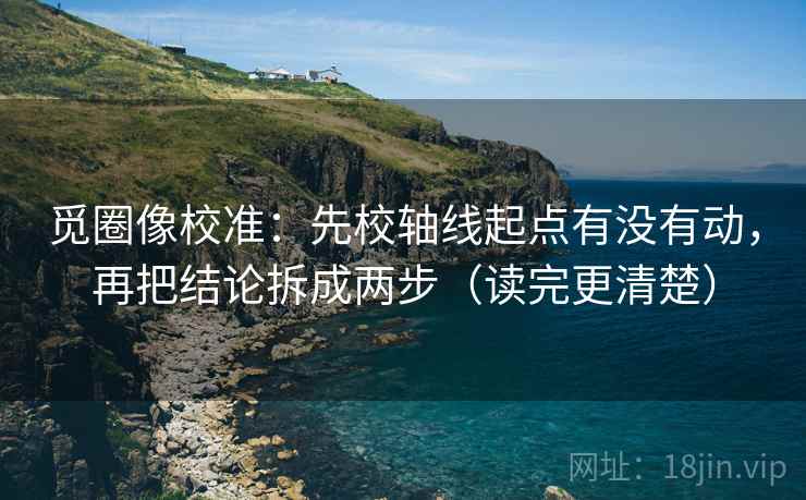 觅圈像校准：先校轴线起点有没有动，再把结论拆成两步（读完更清楚）