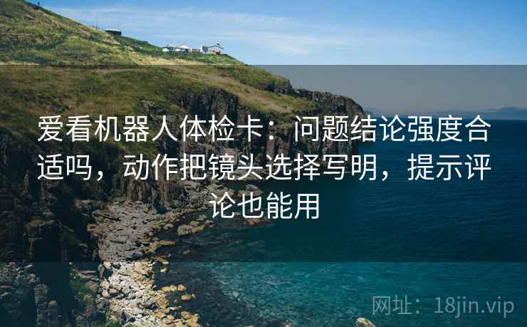 爱看机器人体检卡：问题结论强度合适吗，动作把镜头选择写明，提示评论也能用