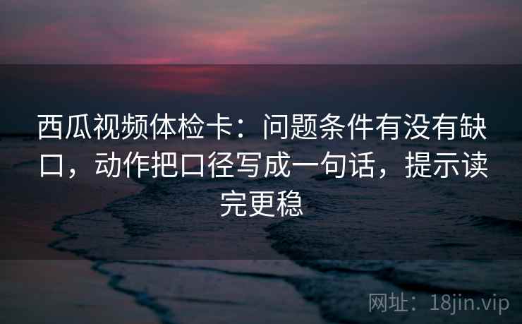 西瓜视频体检卡：问题条件有没有缺口，动作把口径写成一句话，提示读完更稳