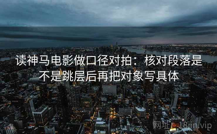 读神马电影做口径对拍：核对段落是不是跳层后再把对象写具体