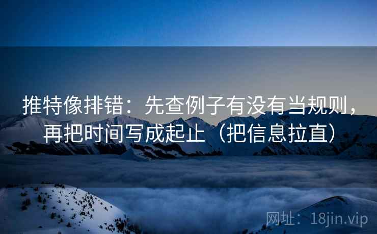 推特像排错：先查例子有没有当规则，再把时间写成起止（把信息拉直）