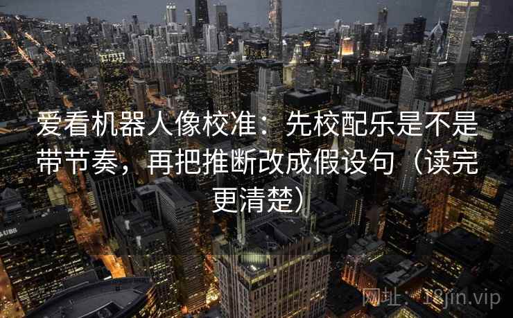 爱看机器人像校准：先校配乐是不是带节奏，再把推断改成假设句（读完更清楚）