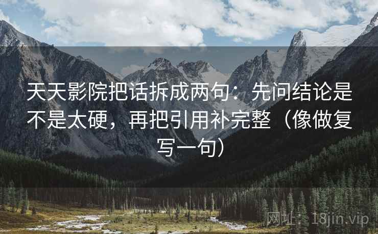 天天影院把话拆成两句：先问结论是不是太硬，再把引用补完整（像做复写一句）