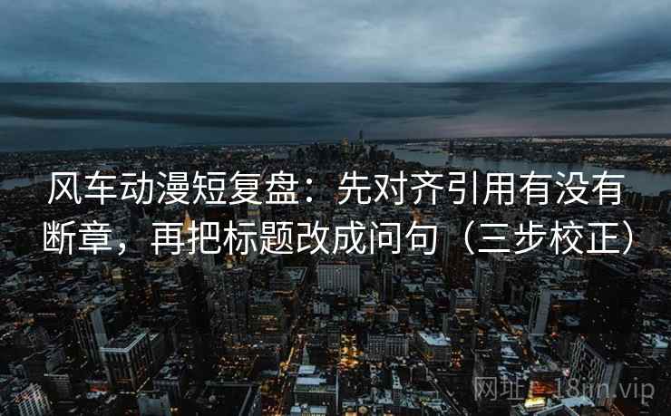 风车动漫短复盘：先对齐引用有没有断章，再把标题改成问句（三步校正）