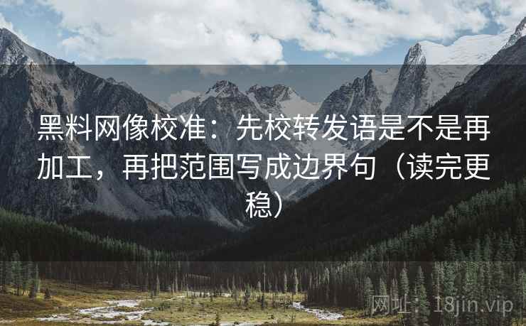 黑料网像校准：先校转发语是不是再加工，再把范围写成边界句（读完更稳）