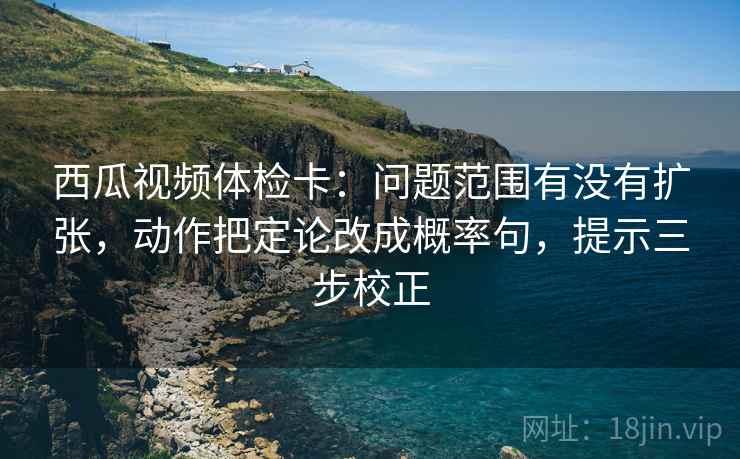 西瓜视频体检卡：问题范围有没有扩张，动作把定论改成概率句，提示三步校正