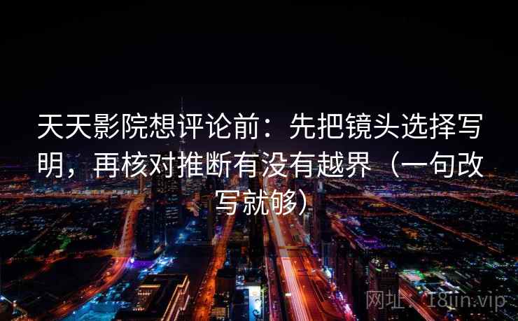 天天影院想评论前：先把镜头选择写明，再核对推断有没有越界（一句改写就够）