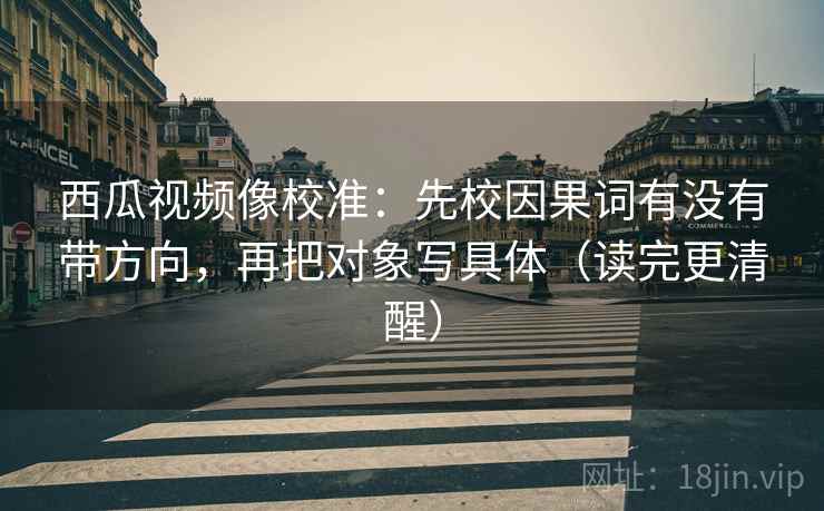 西瓜视频像校准:先校因果词有没有带方向,再把对象写具体(读完更清醒) 西瓜视频像校准:先校因果词有没有带方向,再把对象写具体(读完更清醒)