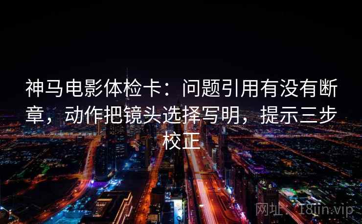 神马电影体检卡:问题引用有没有断章,动作把镜头选择写明,提示三步校正 神马电影体检卡:问题引用有没有断章,动作把镜头选择写明,提示三步校正