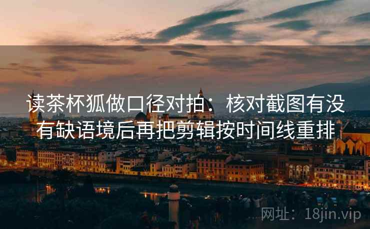 读茶杯狐做口径对拍：核对截图有没有缺语境后再把剪辑按时间线重排