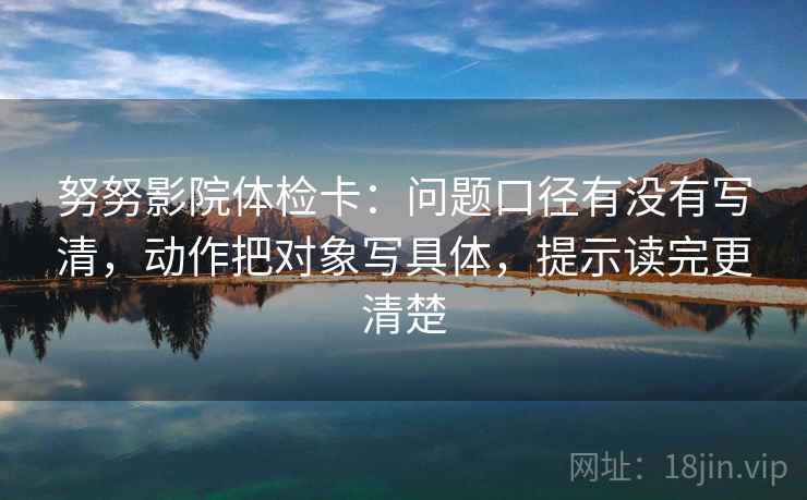 努努影院体检卡:问题口径有没有写清,动作把对象写具体,提示读完更清楚 努努影院体检卡:问题口径有没有写清,动作把对象写具体,提示读完更清楚