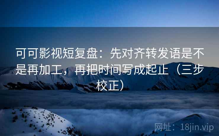 可可影视短复盘:先对齐转发语是不是再加工,再把时间写成起止(三步校正) 可可影视短复盘:先对齐转发语是不是再加工,再把时间写成起止(三步校正)