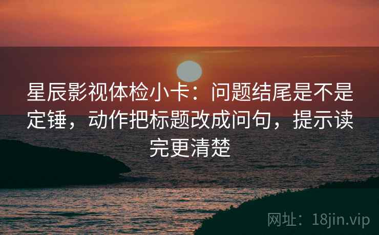 星辰影视体检小卡:问题结尾是不是定锤,动作把标题改成问句,提示读完更清楚 星辰影视体检小卡:问题结尾是不是定锤,动作把标题改成问句,提示读完更清楚