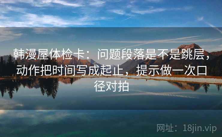 韩漫屋体检卡:问题段落是不是跳层,动作把时间写成起止,提示做一次口径对拍 韩漫屋体检卡:问题段落是不是跳层,动作把时间写成起止,提示做一次口径对拍