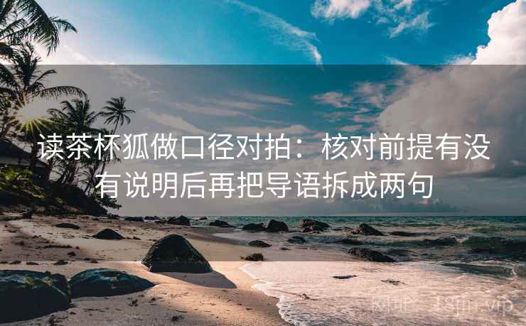 读茶杯狐做口径对拍:核对前提有没有说明后再把导语拆成两句 读茶杯狐做口径对拍:核对前提有没有说明后再把导语拆成两句