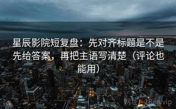星辰影院短复盘：先对齐标题是不是先给答案，再把主语写清楚（评论也能用）
