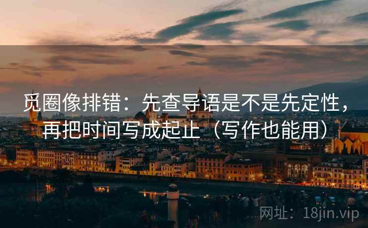 觅圈像排错：先查导语是不是先定性，再把时间写成起止（写作也能用）