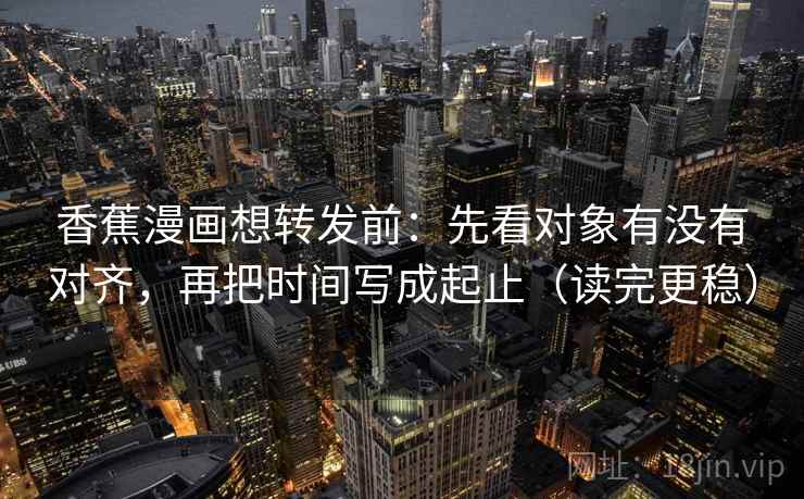 香蕉漫画想转发前:先看对象有没有对齐,再把时间写成起止(读完更稳) 香蕉漫画想转发前:先看对象有没有对齐,再把时间写成起止(读完更稳)