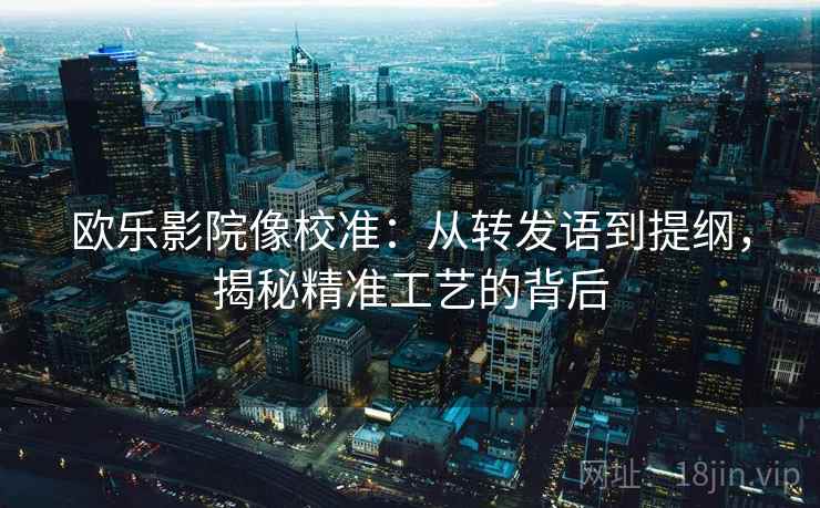 欧乐影院像校准:从转发语到提纲,揭秘精准工艺的背后 欧乐影院像校准:从转发语到提纲,揭秘精准工艺的背后
