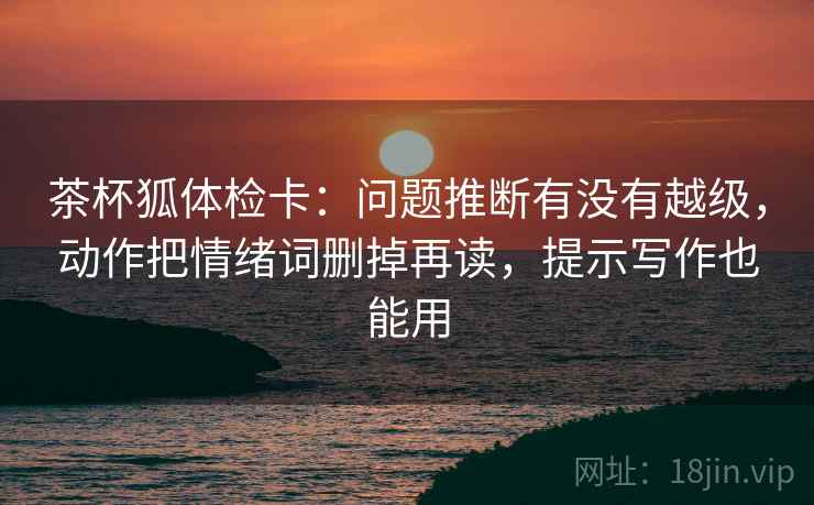 茶杯狐体检卡:问题推断有没有越级,动作把情绪词删掉再读,提示写作也能用 茶杯狐体检卡:问题推断有没有越级,动作把情绪词删掉再读,提示写作也能用